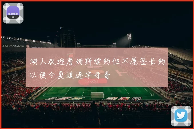 湖人欢迎詹姆斯续约但不愿签长约以便今夏追逐字母哥