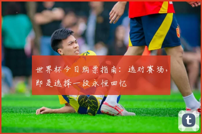 世界杯今日购票指南：选对赛场，即是选择一段永恒回忆