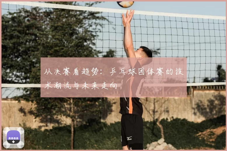 从决赛看趋势：乒乓球团体赛的技术潮流与未来走向