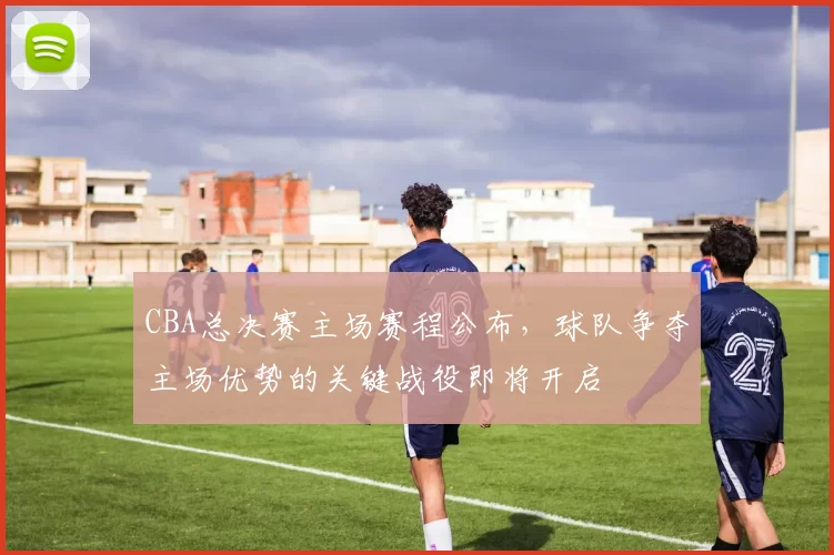 CBA总决赛主场赛程公布，球队争夺主场优势的关键战役即将开启