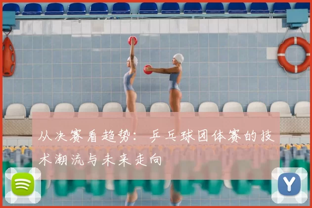 从决赛看趋势：乒乓球团体赛的技术潮流与未来走向