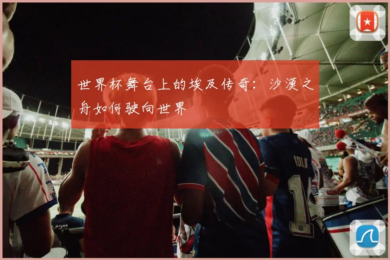 世界杯舞台上的埃及传奇：沙漠之舟如何驶向世界