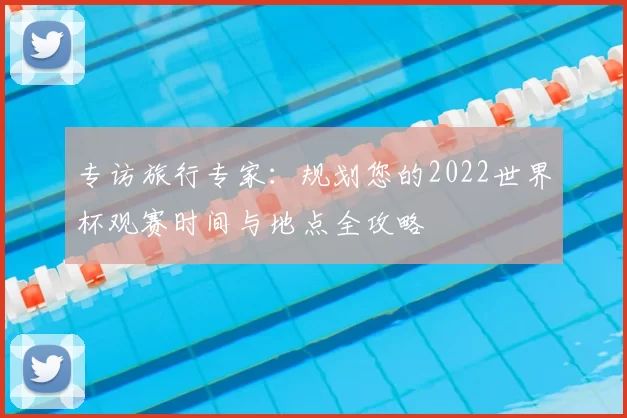 专访旅行专家：规划您的2022世界杯观赛时间与地点全攻略