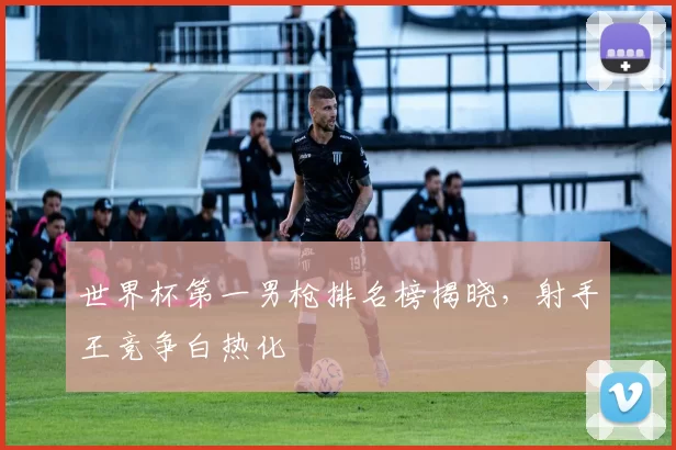 世界杯第一男枪排名榜揭晓，射手王竞争白热化