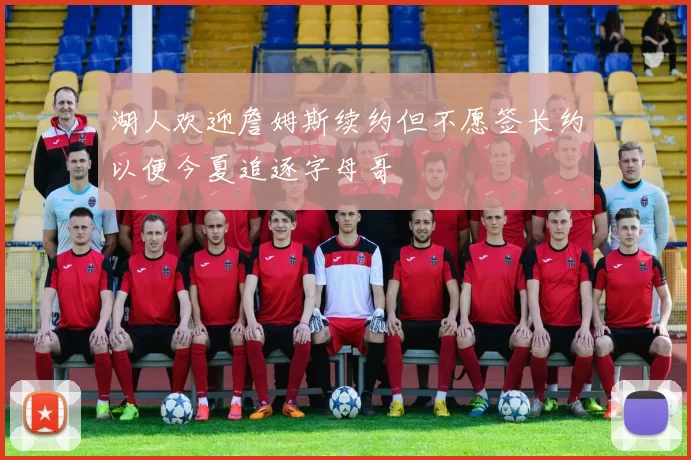湖人欢迎詹姆斯续约但不愿签长约以便今夏追逐字母哥