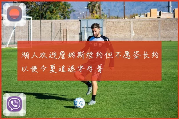 湖人欢迎詹姆斯续约但不愿签长约以便今夏追逐字母哥