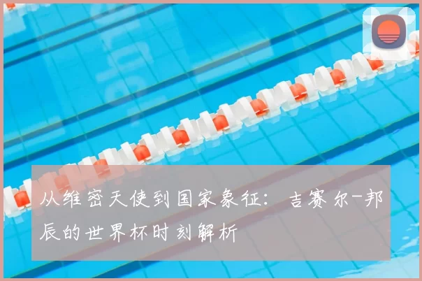 从维密天使到国家象征：吉赛尔-邦辰的世界杯时刻解析