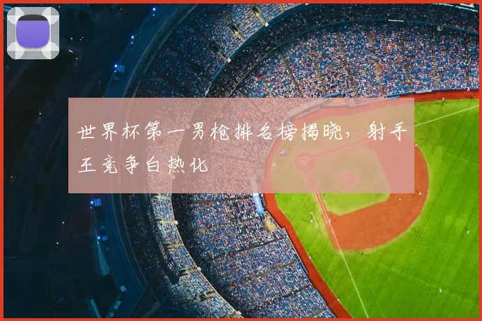 世界杯第一男枪排名榜揭晓，射手王竞争白热化