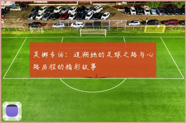 吴娜专访：追溯她的足球之路与心路历程的精彩故事
