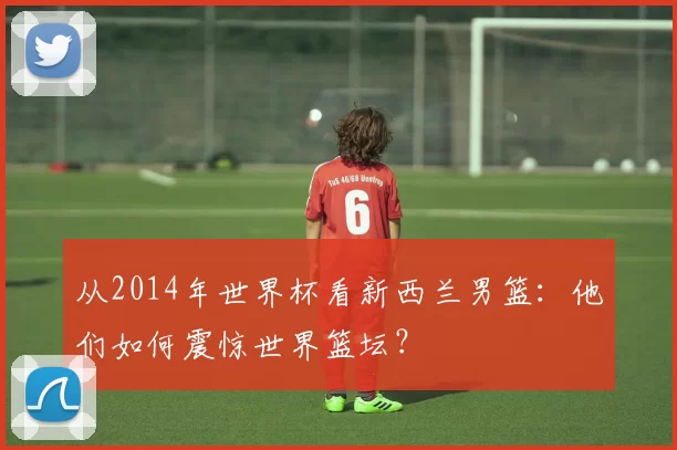 从2014年世界杯看新西兰男篮:他们如何震惊世界篮坛?