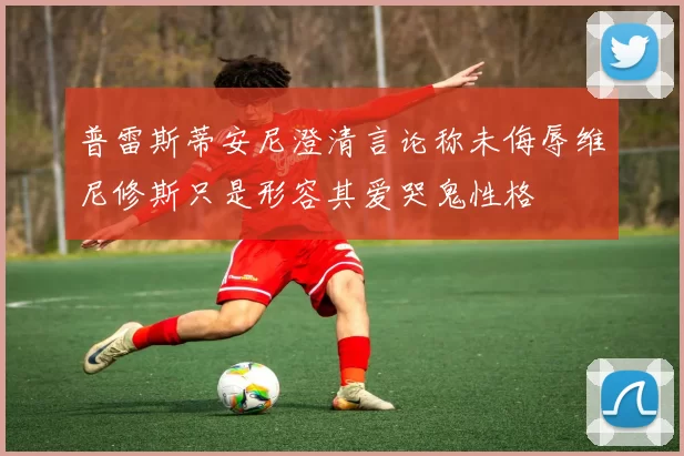 普雷斯蒂安尼澄清言论称未侮辱维尼修斯只是形容其爱哭鬼性格