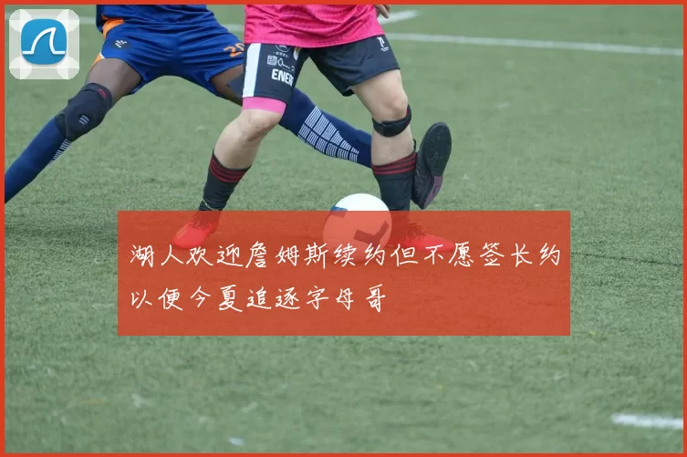 湖人欢迎詹姆斯续约但不愿签长约以便今夏追逐字母哥
