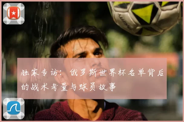 独家专访:俄罗斯世界杯名单背后的战术考量与球员故事
