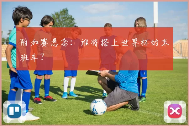 附加赛悬念：谁将搭上世界杯的末班车？