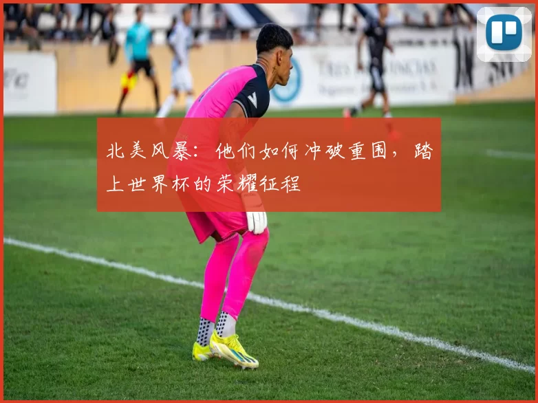 北美风暴：他们如何冲破重围，踏上世界杯的荣耀征程