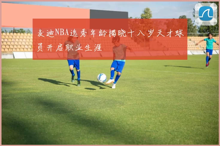 麦迪NBA选秀年龄揭晓十八岁天才球员开启职业生涯