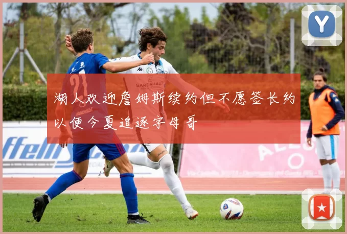 湖人欢迎詹姆斯续约但不愿签长约以便今夏追逐字母哥