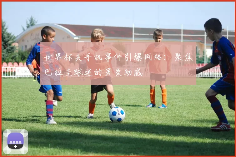 世界杯夹手机事件引爆网络：聚焦巴拉圭球迷的另类助威