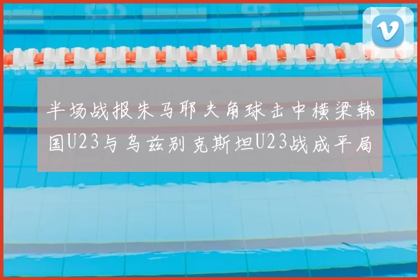 半场战报朱马耶夫角球击中横梁韩国U23与乌兹别克斯坦U23战成平局