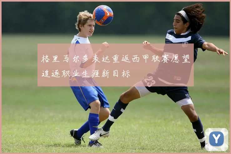 格里马尔多表达重返西甲联赛愿望追逐职业生涯新目标