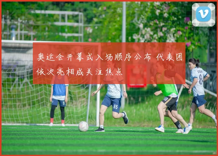 奥运会开幕式入场顺序公布 代表团依次亮相成关注焦点