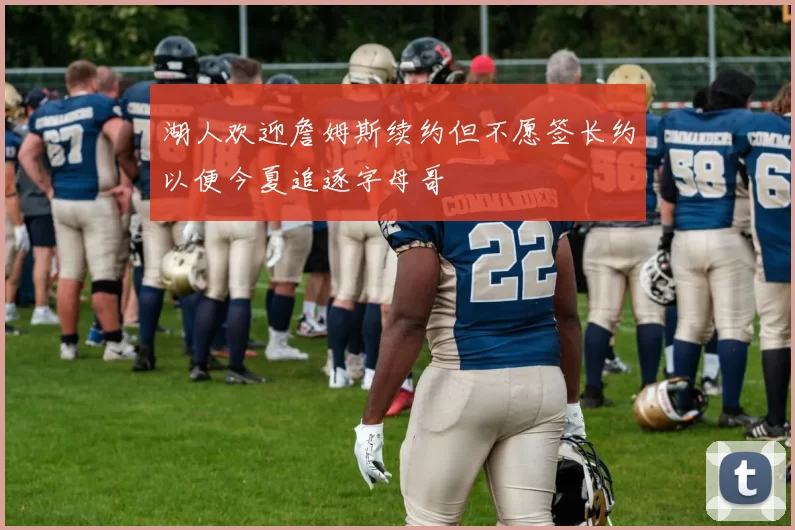 湖人欢迎詹姆斯续约但不愿签长约以便今夏追逐字母哥
