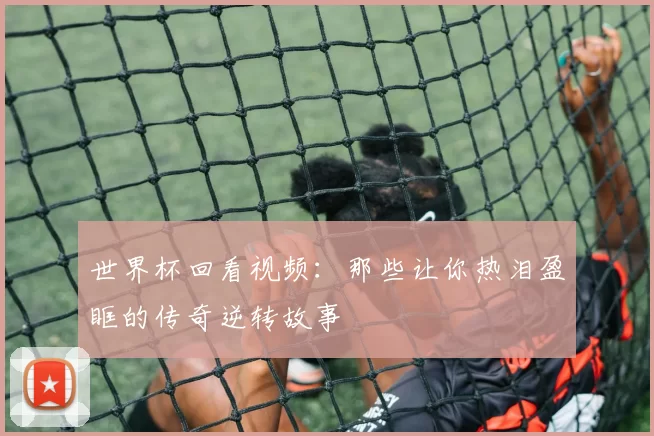 世界杯回看视频:那些让你热泪盈眶的传奇逆转故事