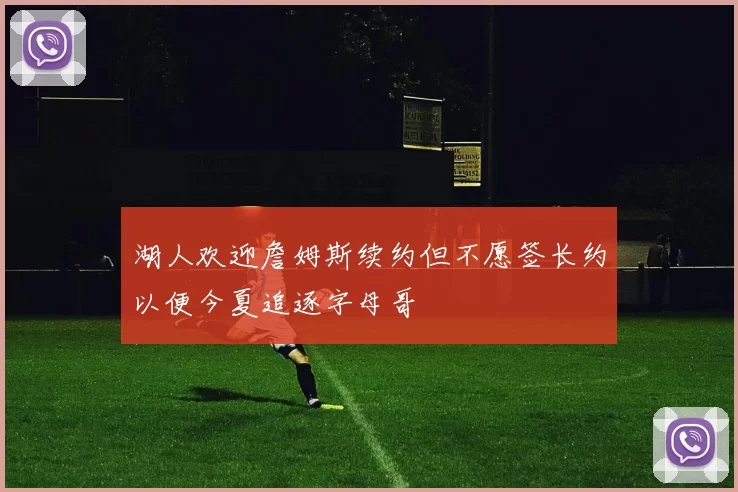 湖人欢迎詹姆斯续约但不愿签长约以便今夏追逐字母哥