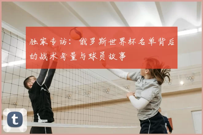 独家专访:俄罗斯世界杯名单背后的战术考量与球员故事