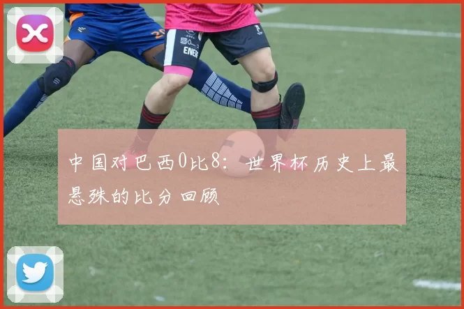 中国对巴西0比8：世界杯历史上最悬殊的比分回顾