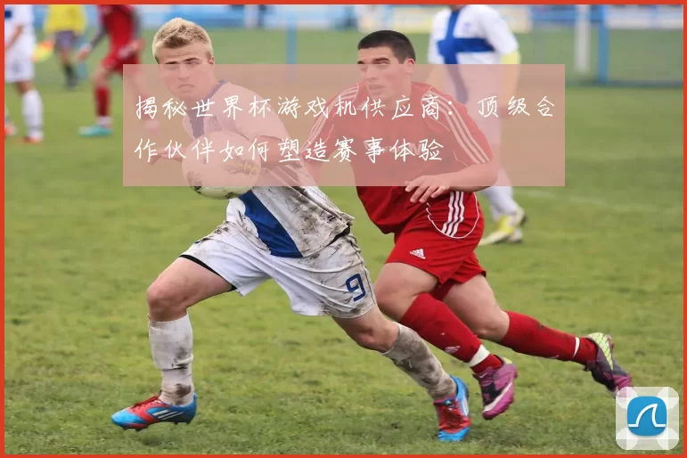 揭秘世界杯游戏机供应商：顶级合作伙伴如何塑造赛事体验