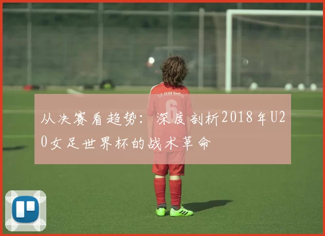 从决赛看趋势：深度剖析2018年U20女足世界杯的战术革命
