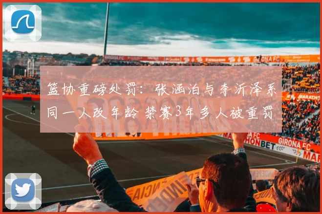 篮协重磅处罚：张涵泊与李沂泽系同一人改年龄 禁赛3年多人被重罚