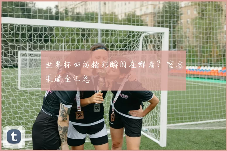 世界杯回访精彩瞬间在哪看？官方渠道全汇总