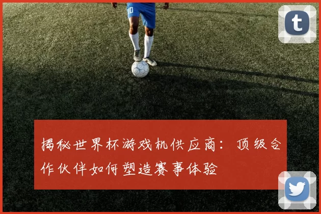 揭秘世界杯游戏机供应商：顶级合作伙伴如何塑造赛事体验