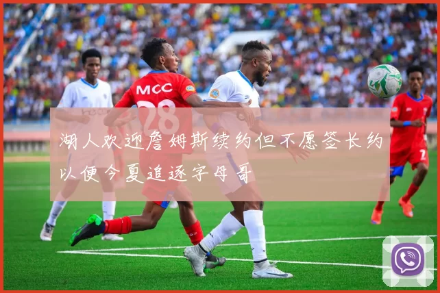湖人欢迎詹姆斯续约但不愿签长约以便今夏追逐字母哥