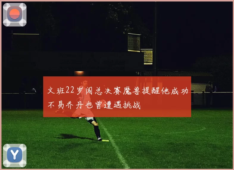 文班22岁闯总决赛魔兽提醒他成功不易乔丹也曾遭遇挑战