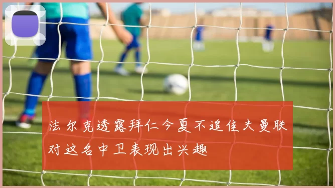 法尔克透露拜仁今夏不追佳夫曼联对这名中卫表现出兴趣