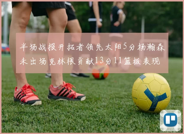 半场战报开拓者领先太阳5分杨瀚森未出场克林根贡献13分11篮板表现出色