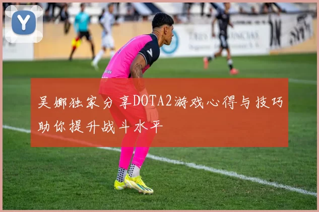 吴娜独家分享DOTA2游戏心得与技巧助你提升战斗水平