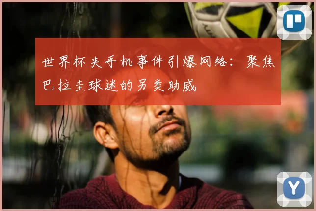世界杯夹手机事件引爆网络：聚焦巴拉圭球迷的另类助威