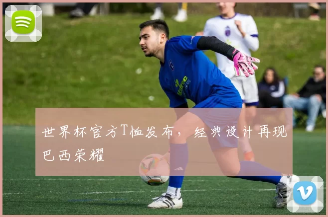 世界杯官方T恤发布，经典设计再现巴西荣耀