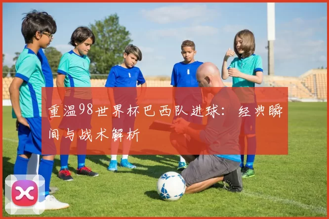 重温98世界杯巴西队进球：经典瞬间与战术解析