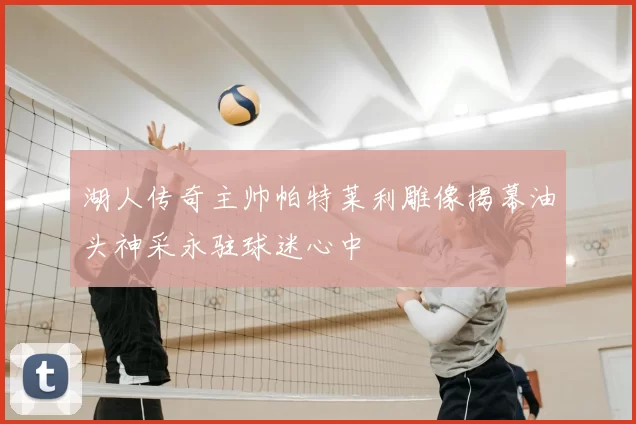 湖人传奇主帅帕特莱利雕像揭幕油头神采永驻球迷心中