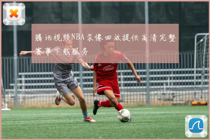 腾讯视频NBA录像回放提供高清完整赛事下载服务