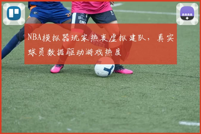 NBA模拟器玩家热衷虚拟建队，真实球员数据驱动游戏热度