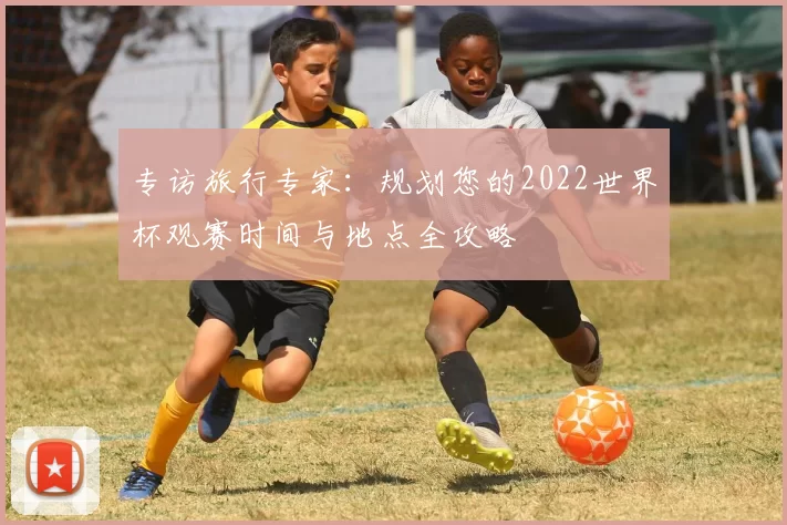 专访旅行专家：规划您的2022世界杯观赛时间与地点全攻略