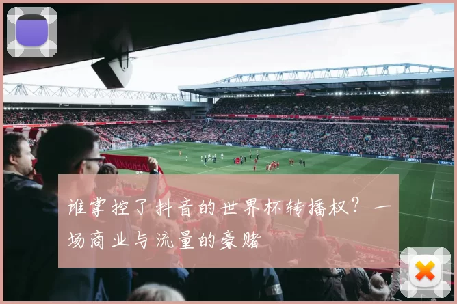 谁掌控了抖音的世界杯转播权？一场商业与流量的豪赌