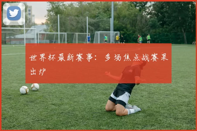 世界杯最新赛事：多场焦点战赛果出炉