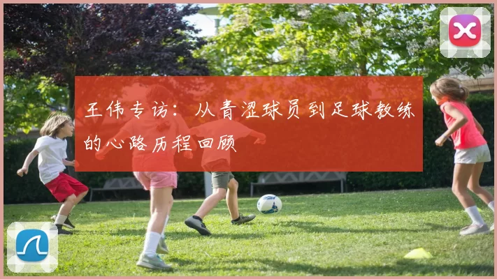 王伟专访：从青涩球员到足球教练的心路历程回顾